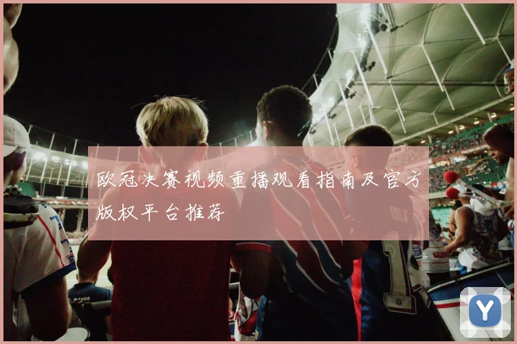 欧冠决赛视频重播观看指南及官方版权平台推荐