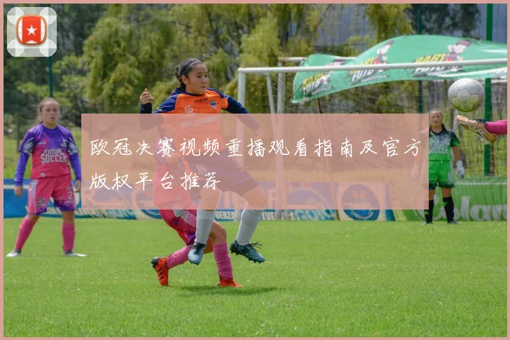 欧冠决赛视频重播观看指南及官方版权平台推荐