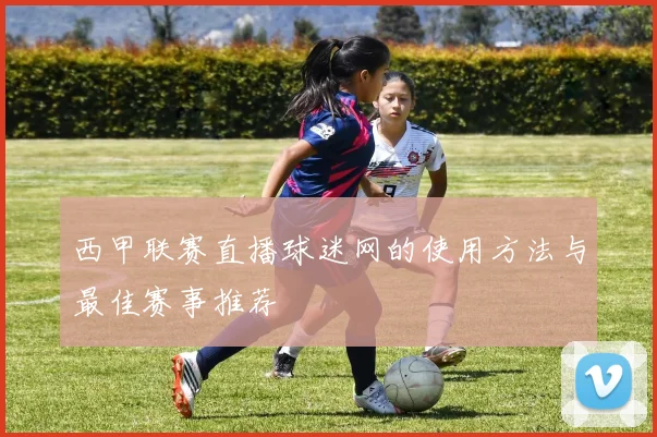 西甲联赛直播球迷网的使用方法与最佳赛事推荐
