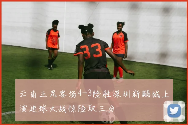 云南玉昆客场4-3险胜深圳新鹏城上演进球大战惊险取三分